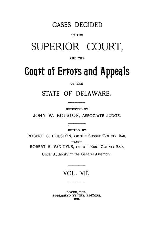 handle is hein.statereports/recaddela0007 and id is 1 raw text is: 





          CASES   DECIDED

                 IN THE



  SUPERIOR COURT,

                AND THU



Court   of  Eroffs   and   Appeals

                OF THE


      STATE   OF  DELAWARE.



               REPORTED BY

   JOHN W. HOUSTON, ASSOCIATE JUDGE.



               EDITED BY
 ROBERT G. HOUSTON, OF THE SUSSEX COUNTY BAR,
                 -AND-
  ROBERT H. VAN DYKE, OF THE KENT COUNTY BAR,

      Under Authority of the General Assembly.




              VOL.  VI1r.




              DOVER, DEL.
          PUBLISHED BY THE EDITORS,
                  1894.


