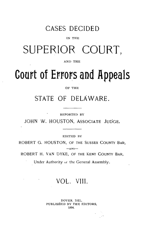 handle is hein.statereports/recaddela0008 and id is 1 raw text is: 





          CASES   DECIDED

                 IN THE


   SUPERIOR COURT,

                AND THE



Court   of  Errorfs  and   Appeals

                OF THE


STATE   OF


DELAWARE.


             REPORTED BY

  JOHN W. HOUSTON, ASSOCIATE JUDGE.


              EDITED BY
ROBERT G. HOUSTON, OF THE SUSSEX COUNTY BAR,
               -AND-
 ROBERT H. VAN DYKE, OF THE KENT COUNTY BAR,

     Under Authority uf the General Assembly.




            VOL.   VIII.



              DOVER, DEL.
         PUBLISHED BY THE EDITORS,
                1894.



