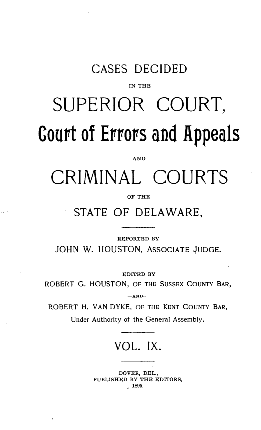 handle is hein.statereports/recaddela0009 and id is 1 raw text is: 







         CASES   DECIDED

                IN THE


   SUPERIOR COURT,



Court  of  Errors   and  Appeals

                AND


  CRIMINAL COURTS

               OF THE

      STATE  OF  DELAWARE,


              REPORTED BY
   JOHN W. HOUSTON, ASSOCIATE JUDGE.


               EDITED BY
 ROBERT G. HOUSTON, OF THE SUSSEX COUNTY BAR,
               -AND-
  ROBERT H. VAN DYKE, OF THE KENT COUNTY BAR,
      Under Authority of the General Assembly.



             VOL.  IX.


             DOVER, DEL.,
         PUBLISHED BY THE EDITORS,
                1895.


