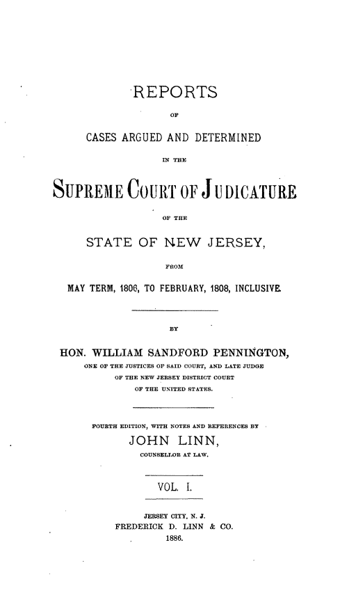 handle is hein.statereports/recadscnjers0002 and id is 1 raw text is: -REPORTS
OF
CASES ARGUED AND DETERMINED
IN THE

SUPREME COURT OF J u DICATURE
OF THE
STATE OF NEW JERSEY,
FROM
MAY TERM, 1806, TO FEBRUARY, 1808, INCLUSIVE
BY
HON. WILLIAM SANDFORD PENNINGTON,
ONE OF THE JUSTICES OF SAID COURT, AND LATE JUDGE
OF THE NEW JERSEY DISTRICT COURT
OF THE UNITED STATES.
FOURTH EDITION, WITH NOTES AND REFERENCES BY
JOHN LINN,
COUNSEI.OR AT LAW.
VOL. 1.
JERSEY CITY, N. J.
FREDERICK D. LINN & CO.
1886.


