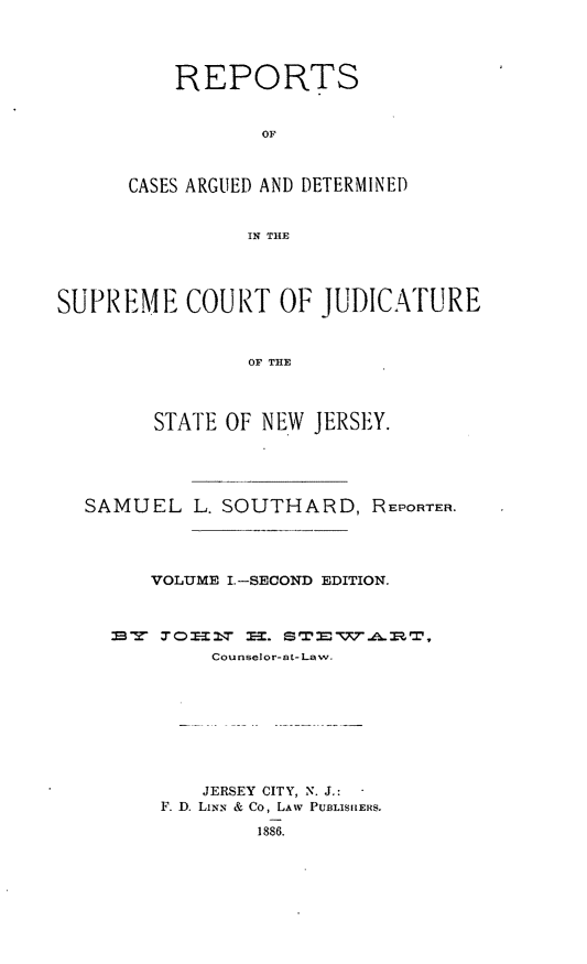 handle is hein.statereports/recadscnjers0004 and id is 1 raw text is: REPORTS
OF
CASES ARGUED AND DETERMINED
IN THE

SUPREME COURT OF JUDICATURE
OF THE
STATE OF NEW JERSEY.

SAMUEL L. SOUTHARD, REPORTER.
VOLUME I.-SECOND EDITION.

Counselor-at- Law.
JERSEY CITY, N. J.:
F. D. LiNN & Co, LAW PUBLISHERS.
1886.


