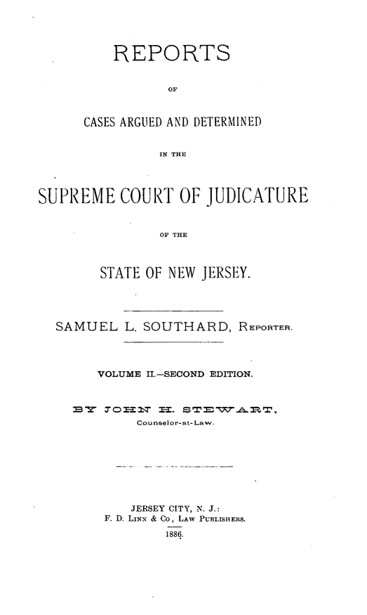 handle is hein.statereports/recadscnjers0005 and id is 1 raw text is: REPORTS
OF
CASES ARGUED AND DETERMINED
IN THE
SUPREME COURT OF JUDICATURE
OF THE
STATE OF NEW JERSEY.
SAMUEL L. SOUTHARD, REPORTER.
VOLUME II1-SECOND EDITION.
sW 70=11,T --.
Counselor-at- Law.
JERSEY CITY, N. J.:
F. D. LIxx & Co, LAW PUBLISHERS.
1886.


