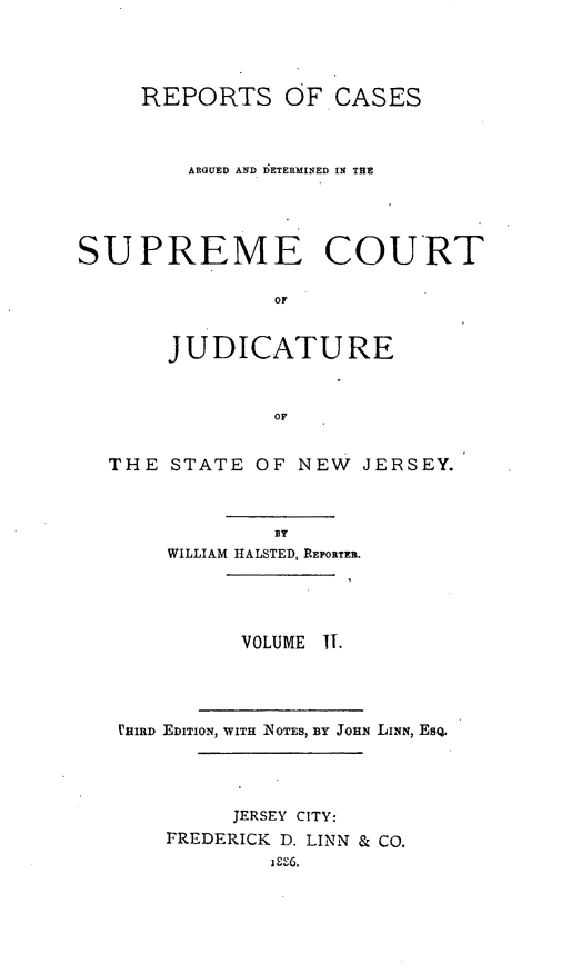 handle is hein.statereports/recadscnjers0007 and id is 1 raw text is: REPORTS OF CASES
ARGUED AND IDETERMINED IN THE
SUPREME COURT
OF
JUDICATURE
OF
THE STATE OF NEW JERSEY.
1T
WILLIAM HALSTED, REPORTER.
VOLUME IT.
VHIRD EDITION, WITH NoTEs, BY JoHN LINN EsQ.
JERSEY CITY:
FREDERICK D. LINN & CO.
i U6.



