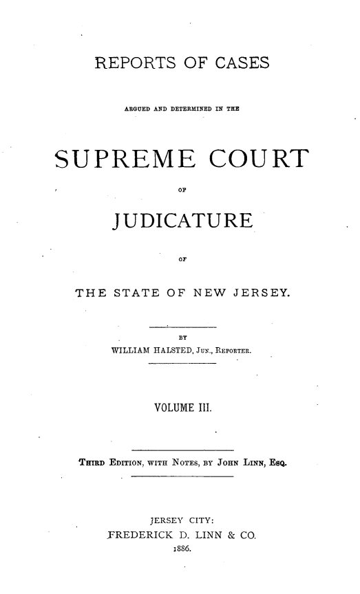 handle is hein.statereports/recadscnjers0008 and id is 1 raw text is: REPORTS OF CASES
ARGUED AND DETERMINED IN THE
SUPREME COURT
OF
JUDICATURE
OF
THE STATE OF NEW JERSEY.
BY
WILLIAM HtALSTED, Jug., REPORTER.

VOLUME III.
'THIRD EDITION, WITH NOTES, BY JOHN TLINN, ESQ.
JERSEY CITY:
FREDERICK D. LINN & CO.
i886.


