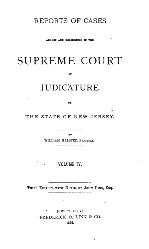 handle is hein.statereports/recadscnjers0009 and id is 1 raw text is: REPORTS OF CASES
ARGUED AND DETERMINED IN THE
SUPREME COURT
OF
J UDICATURE
OF
THE STATE OF NEW JERSEY.
BY
WILLIAM HALSTED, REPORTER.
VOLUME IV.
THIRD EDITION, WITH NOTES, 3IT JOHN LINN, ESQ.
JERSEY CITY:
FREDERICK D. LINN & CO.
1836.


