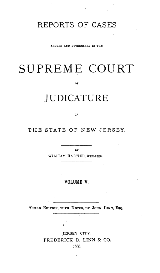 handle is hein.statereports/recadscnjers0010 and id is 1 raw text is: REPORTS OF CASES
ARGUED AND DETERMINED IN THE
SUPREME COURT
oF
JUDICATURE
or
THE STATE OF NEW JERSEY.
BY
WILLIAM HALSTED, REPORTEa.
VOLUME V.
THIRD EDITION, WITH NOTES, BY JOHN LINN, ESQ.
JERSEY CITY:
FREDERICK D. LINN & CO.
S86.


