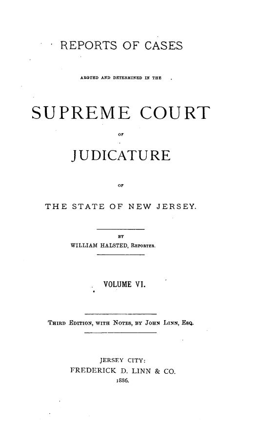 handle is hein.statereports/recadscnjers0011 and id is 1 raw text is: REPORTS OF CASES
ARGUED AND DETERMINED IN THE
SUPREME COURT
OF
JUDICATURE
OF
THE STATE OF NEW JERSEY.
BY
WILLIAM HALSTED, REPORTER.
VOLUME VI.
THIRD EDITION, WITH NOTES, BY JOHN LINN, ESQ.
JERSEY CITY:
FREDERICK D. LINN & CO.
1886.


