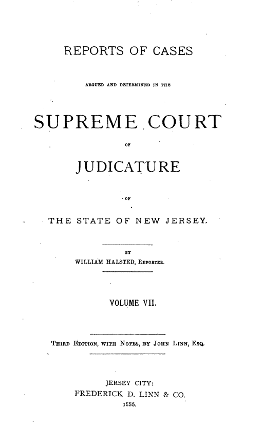 handle is hein.statereports/recadscnjers0012 and id is 1 raw text is: REPORTS OF CASES
ARGUED AND DETERMINED IN THE
SUPREME COURT
OF
JUDICATURE
.OF
THE STATE OF NEW JERSEY.
BY
WILLIAM HALSTED, REPORTER.
VOLUME VII.
TuIRD EDITION, WITH Noms, BY JOHN LINN, ESQ.
JERSEY CITY:
FREDERICK D. LINN & CO.


