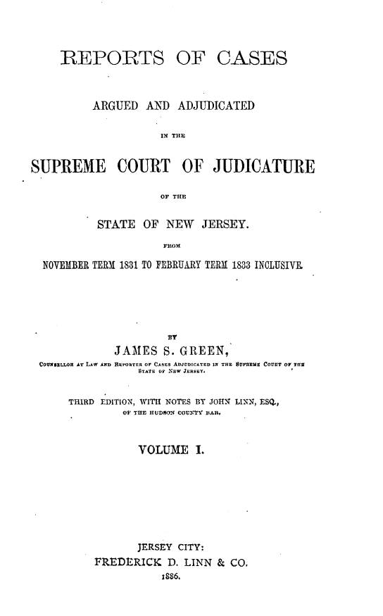 handle is hein.statereports/recadscnjers0013 and id is 1 raw text is: REPORTS

OF CASES

ARGUED     AND   ADJUDICATED
IN THE
SUPREME COURT OF JUDICATURE
OF TIlE
STATE OF NEW JERSEY.
FROM
NOVEMBER TERM 1831 TO FEBRUARY TERM 1833 INCLUSIVE.
JAMES S. GREEN,
COUNI LLOR AT LAW AND REPORTER Or CASEs ADwtDICATED IN THE SVVHZiZ COVUT OY ?HNf
STATF OF NEW JERSEY.
THIRD EDITION, WITHI NOTES BY JOIN LIKN, ESQ.,
OV THE IIUDOON COUNTY BAR.
VOLUME I.
JERSEY CITY:
FREDERICK D. LINN & CO.
1886.


