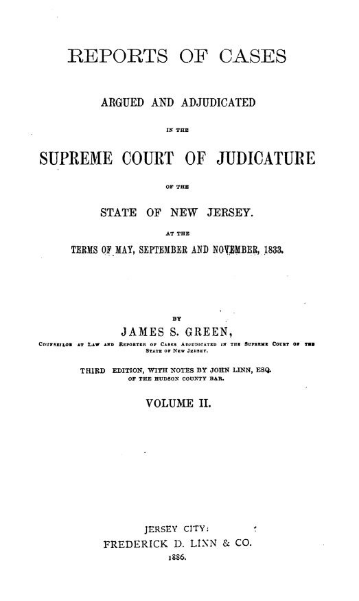 handle is hein.statereports/recadscnjers0014 and id is 1 raw text is: REPORTS

OF CASES

ARGUED AND ADJUDICATED
IN THE
SUPREME COURT OF JUDICATURE
OF THE
STATE OF NEW JERSEY.
AT THE
TERMS OF MAY, SEPTEMBER AND NOVIMBE4, 1833.
BY
JAMES S. GREEN,
COUNS ZLON  AT LAW  AN]D REPORTER OF CASEs ADJUDICATED 12 TIl  SUPRIMZ COUNT 01  NUN
STATE OF NEW JE S Y.
THIRD EDITION, WITH NOTES BY JOHN LINN, ESQ.
OF THE HUDSON COUNTY BAR.
VOLUME II.

JERSEY CITY:
FREDERICK D. LIN & CO.
j886.


