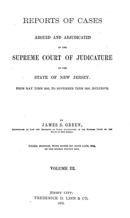 handle is hein.statereports/recadscnjers0015 and id is 1 raw text is: REPORTS

OF CASES

ARGUED AND ADJUDICATED
IN THE
SUPREME COURT OF JUDICATURE
OF THE
STATE OF NEW JERSEY.
FROM MAY TERM 1835, TO NOVEMBER TERM 1836, INCLUSIVE.
BY

COUNSELLOR AT LAW AND

JAMES S. GREEN,
REPORTER OF CASES ADJUDICATED IN THE SUPREME COURT OF TER
STATE or NW JERSEY.

THIRD EDITION, WITH NOTES BY JOHN LINN, ESQ.
OF THE HUDSOn COUNTY BAR.
VOLUME 1ll.
JERSEY CITY:
FREDERICK       D. LINN & CO.


