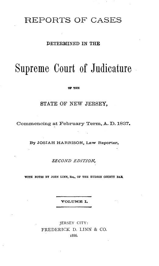 handle is hein.statereports/recadscnjers0016 and id is 1 raw text is: REPORTS OF CASES
DETERMINED IN THE
Supreme Court of Judicature
%W ?HM
STATE OF NEW JERSEY,
Commencing at :February Term, A. D. 1837.
By JOSIAH HARRISON, Law Reporter.
SECOND EDITION,
WITH NOTES BY JOHN LINN, ESQ., OF THE HUDSON COUNTY BAIL
VOLUM.M I.
JERSEY CITY:
FREDERICK D. LINN & CO.
1886.


