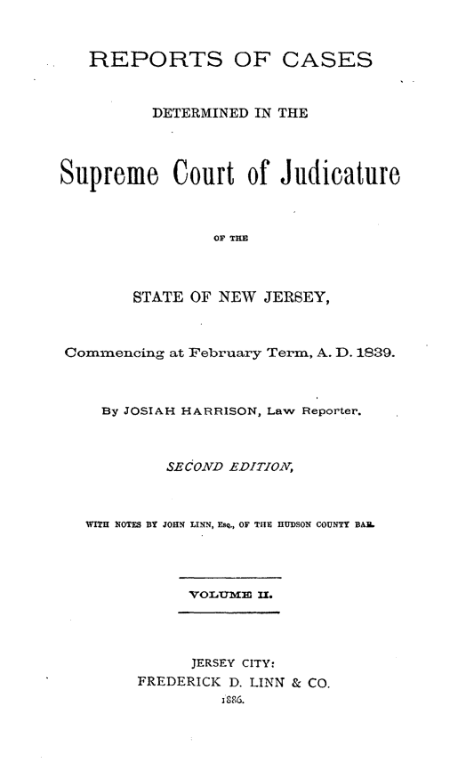 handle is hein.statereports/recadscnjers0017 and id is 1 raw text is: REPORTS OF CASES
DETERMINED IN THE
Supreme Court of Judicature
OF THM
STATE OF NEW JERSEY,
Commencing at February Term, A. D. 1839.
By JOSIAH HARRISON, Law Reporter.
SECOND EDITIOXV
WITH NOTES BY JOHN LINN, ESQ., OF TIlE HUDSON COUNTY BAIL
VOLQME IL°
JERSEY CITY:
FREDERICK D. LINN & CO.
1886.


