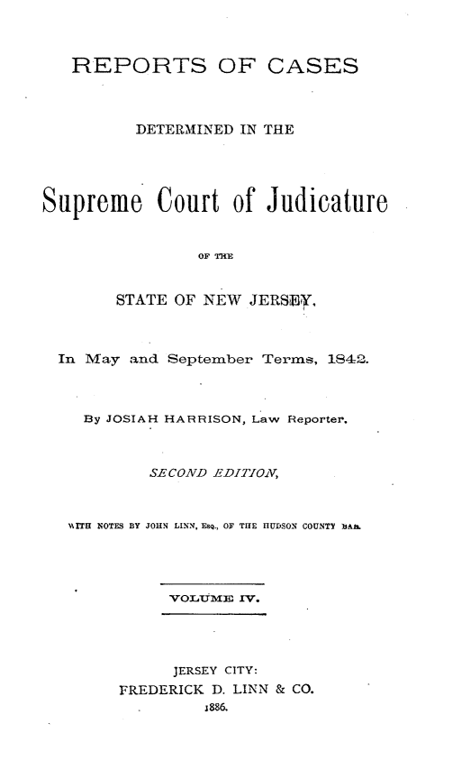 handle is hein.statereports/recadscnjers0019 and id is 1 raw text is: REPORTS OF CASES
DETERMINED IN THE
Supreme Court of Judicature
OF TH
STATE OF NEW JERSE,
In May and September Terms, 1842.
By JOSIAH HARRISON, Law Reporter.
SECOND EDITIOXV
x, ITH NOTFS BY JOHN LINN, ESQ., OF THE HUDSON COUNTY )AI.

VOLUME IV.

JERSEY CITY:
FREDERICK D. LINN & CO.
1886.


