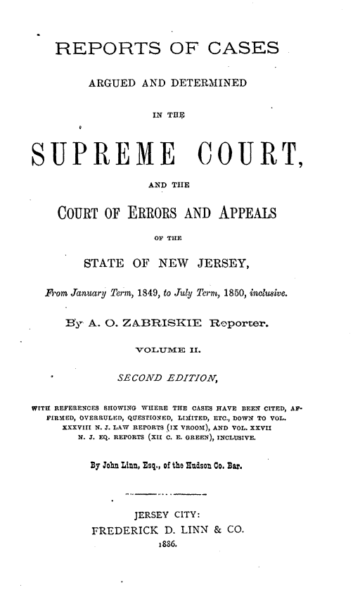 handle is hein.statereports/recadscnjers0022 and id is 1 raw text is: REPORTS OF CASES
ARGUED AND DETERMINED
IN THE
SUPREME COURT,
AND THE
COURT OF ERRORS AND APPEALS
OF THE
STATE OF NEW JERSEY,
1M]om January Term, 1849, to July Term, 1850, inclusive.
B'y A. 0. ZABRISKIE          Reporter.
VOLUME Xl.
SECOND EDITION,
WITH REFERENCES SHOWING WHERE THE CASES HAVE BEEN CITED, AF-
FIRMED, OVERRULED, QUESTIONED, LIMITED, ETC., DOWN TO VOL.
XXXVIII N. J. LAW REPORTS (IX VROOM), AND VOL. XXVII
N. J. EQ. REPORTS (XII C. E. GREEN), INCLUSIVE.
By John Linn, Esq., of the Rudsot Co. Bar.

JERSEY CITY:
FREDERICK D. LINN & CO.
1886.


