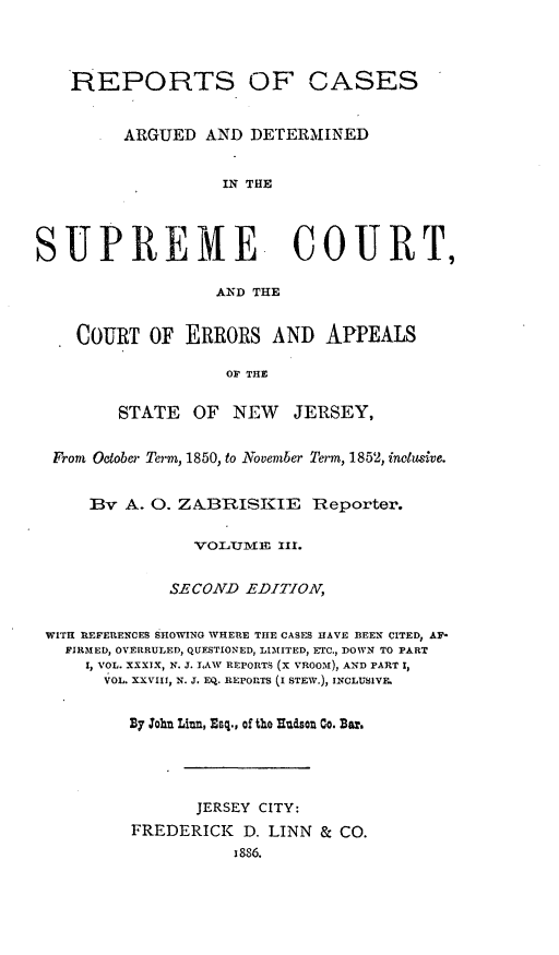 handle is hein.statereports/recadscnjers0023 and id is 1 raw text is: REPORTS OF CASES
ARGUED AND DETERMINED
IN THE
SUPREME COURT,
AND THE
COURT OF ERRORS AND APPEALS
OF THE
STATE OF NEW JERSEY,
From October Term, 1850, to November Term, 1852, inclusive.
By A. 0. ZABRISKIE Reporter.
VOLU1IE XII.
SECOND EDITIOV,
WITH RiEFERiENCES SHOWING WHERE THE CASES HAVE BEEN CITED, AF-
FIRMED, OVERRULED, QUESTIONED, LIMITED, ETC., DOWN TO PART
I, VOL. XXXIX, N. J. LAW REPORTS (X VROOM), AND PART 1,
VOL. XXVIII, N. J. EQ. REPORTS (I STEW.), INCLUSIVE.
By loh Liun, Esq., of the lludsou Co. Bar.
JERSEY CITY:
FREDERICK D. LINN & CO.
I86


