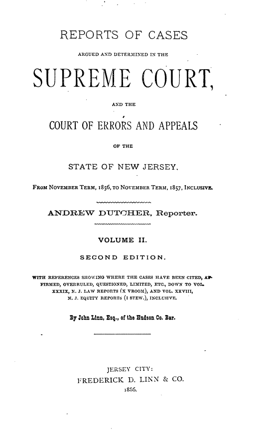 handle is hein.statereports/recadscnjers0026 and id is 1 raw text is: REPORTS OF CASES
ARGUED AND DETERMINED IN THE
SUPREME COURT,
AND THE
COURT OF ERRORS AND APPEALS
OF THE
STATE OF NEW JERSEY,
FROM NOVEMBER TERM, 1836, TO NOVEMBER TERM, 1857, INCLUSIVE.
ANDREW DUTCHER, Reporter.
VOLUME II.
SECOND       EDITION.
WITH REFERENCES SHOWING WHERE THE CASES HAVE BEEN CITED, AW-
FIRMED, OVERRULED, QUESTIONED, LIMITED, ETC., DOWN TO VO1
XXXIX, N. J. LAW REPORTS (x VROOI), AND VOL. XXVIII,
N. J. EQUITY REPORTS (I STEW.), INCLUSTVE.
By John Linn, Esq., of the Hudson Co. Bar.

JERSEY CITY:
FREDERICK D. LINN & CO.


