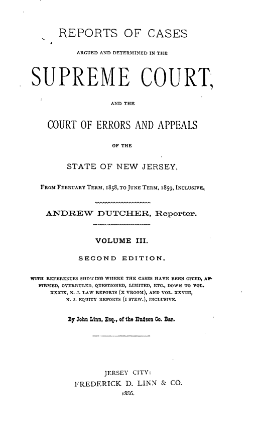 handle is hein.statereports/recadscnjers0027 and id is 1 raw text is: REPORTS OF CASES
ARGUED AND DETERMINED IN THE
SUPREME COURT,
AND THE
COURT OF ERRORS AND APPEALS
OF THE
STATE OF NEW JERSEY,
FROM FEBRUARY TERM, I858, TO JUNE TERM, 1859, INCLUSIVE.
ANDREW DUTCHER, Reporter.
VOLUME 1II.
SECOND       EDITION.
WITH REFERENCES SHOWING WHERE THE CASES HAVE BEEN CITED, AV-
FIRMED, OVERRULED, QUESTIONED, LIMITED, ETC., DOWN TO VOL.
XXIX.J. LAW REPORTS (X VROOA), AND VOL. XXVIII,
N. J. EQUITY REPOIHTS (I STEW.), INCrLUSIVE.
B7 John Lint, Esq., of the Hudson Go. Bar.
JERSEY CITY:
FREDERICK D. LINN & CO.


