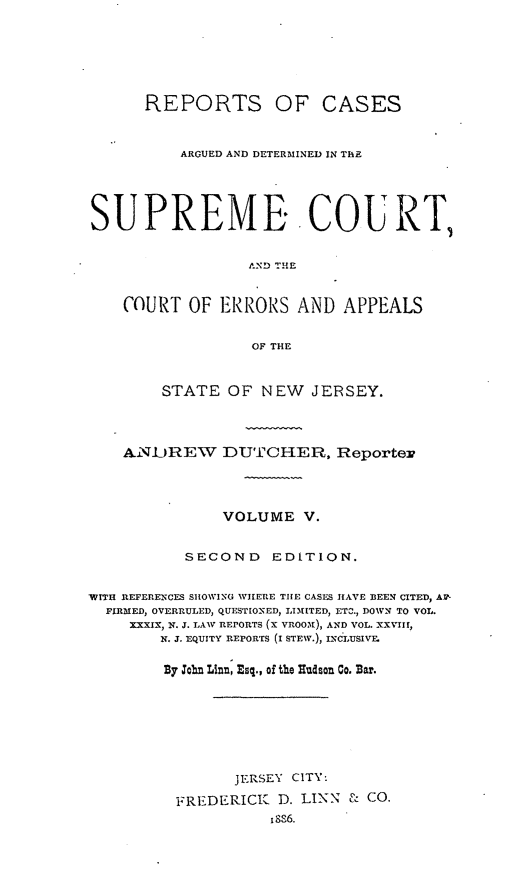 handle is hein.statereports/recadscnjers0029 and id is 1 raw text is: REPORTS OF CASES
ARGUED AND DETERMINED IN THE
SUPREME. COURT,
AND THE
COURT OF ERRORS AND APPEALS
OF THE
STATE OF NEW JERSEY.
ANUREW DUTCHER, Reportew
VOLUME V.
SECOND      EDITION.
WITH REFERENCES SHOWING WHERE THE CASES HAVE BEEN CITED, AF-
FIRMED, OVERRULED, QUESTIONED-, LIMITED, ETC., DOWN TO VOL.
XXXIX, N. J. LAW REPORTS (X VR0No), AND VOL. XXVIII,
X. J. EQUITY REPORTS (I STEW.), INCLUSIVE
By Joh, Linn, Esq., of the Hudson Go. Bar.
JERSEY CITY:
FREDERICK    D. LINN & CO.
18S6.


