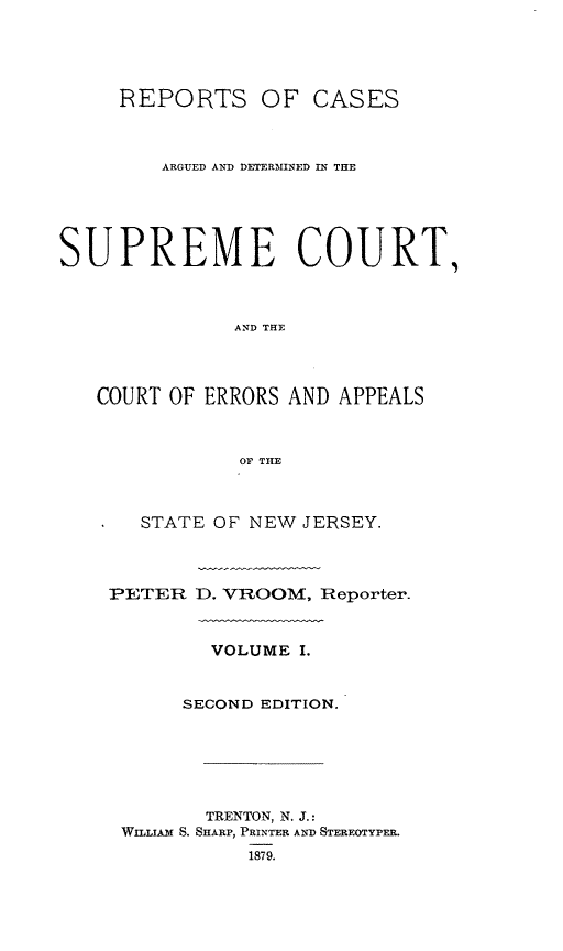 handle is hein.statereports/recadscnjers0030 and id is 1 raw text is: REPORTS OF CASES
ARGUED AND DETERMINED IN THE
SUPREME COURT,
AND THE
COURT OF ERRORS AND APPEALS
OF THE

STATE OF NEW JERSEY.
PETER D. VROOM, Reporter.
VOLUME I.
SECOND EDITION.
TRENTON, N. J.:
WILLIAM S. SHARP, PRINTER AND STEREOTYPER.


