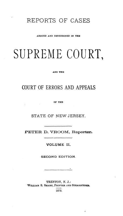 handle is hein.statereports/recadscnjers0031 and id is 1 raw text is: REPORTS

OF CASES

ARGUED AND DETERMINED IN THE
SUPREME COURT,
AND THE
COURT OF ERRORS AND APPEALS
OF THE

STATE OF NEW JERSEY.
PETER D. VROOM, IReporter.
VOLUME II.
SECOND EDITION.
TRENTON, N. J.:
'Wuinr.&Am S. SHARP, PRINTER AND STEREOTYPEB.


