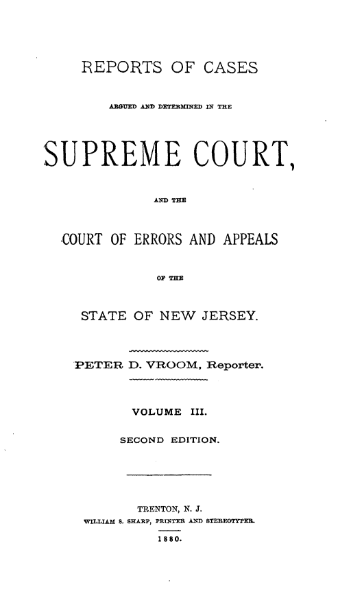 handle is hein.statereports/recadscnjers0032 and id is 1 raw text is: REPORTS OF CASES
ARGUED AND DETERMNED IN THE
SUPREME COURT,
A THE
COURT OF ERRORS AND APPEALS
OF TIM
STATE OF NEW    JERSEY.
PETER D. VROOM, Reporter.
VOLUME III.
SECOND EDITION.
TRENTON, N. J.
WILLIAM S. SHARP, PRINTER AND STEREOTYPE.
1880.


