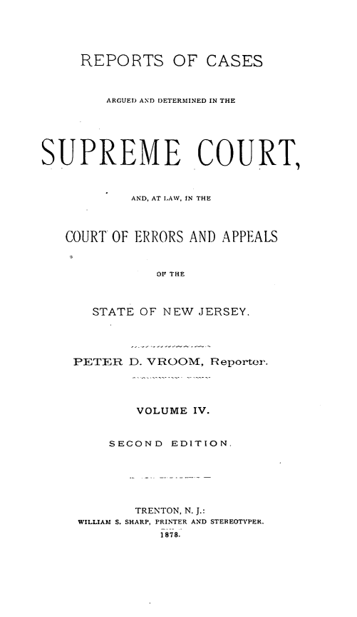 handle is hein.statereports/recadscnjers0033 and id is 1 raw text is: REPORTS OF CASES
ARGUED AND DETERMINED IN THE
SUPREME COURT,
AND, AT LAW, IN THE
COURT OF ERRORS AND APPEALS
OF THE
STATE OF NEW JERSEY.
PETER D. VROOM, Reporter.
VOLUME IV.
SECOND EDITION.
TRENTON, N. J.:
WILLIAM S. SHARP, PRINTER AND STEREOTYPER.
1 878.


