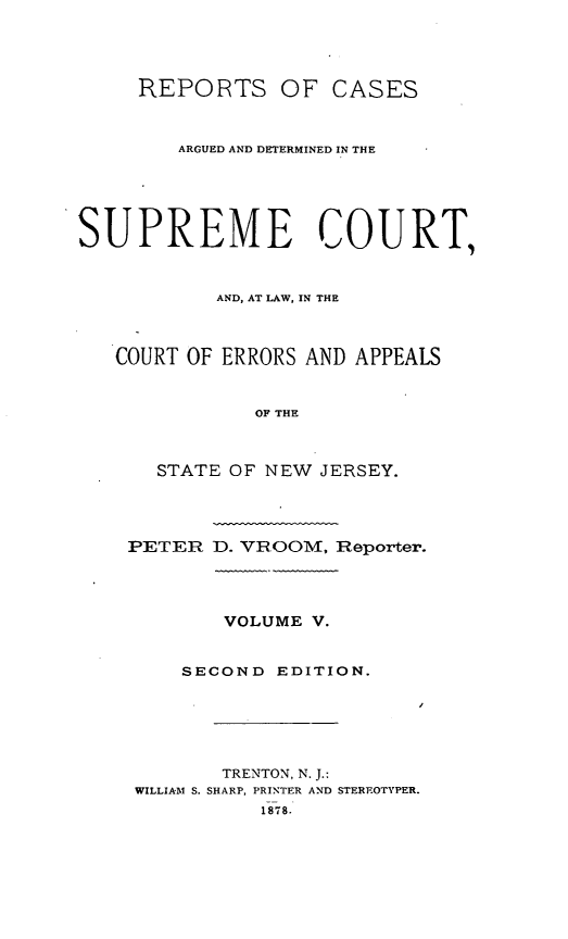 handle is hein.statereports/recadscnjers0034 and id is 1 raw text is: REPORTS OF CASES
ARGUED AND DETERMINED IN THE
SUPREME COURT,
AND, AT LAW, IN THE
COURT OF ERRORS AND APPEALS
OF THE
STATE OF NEW JERSEY.
PETER D. VR.OOM, Reporter.
VOLUME V.
SECOND EDITION.
TRENTON, N. J.:
WILLIAM S. SHARP, PRINTER AND STEREOTYPER.
1878.


