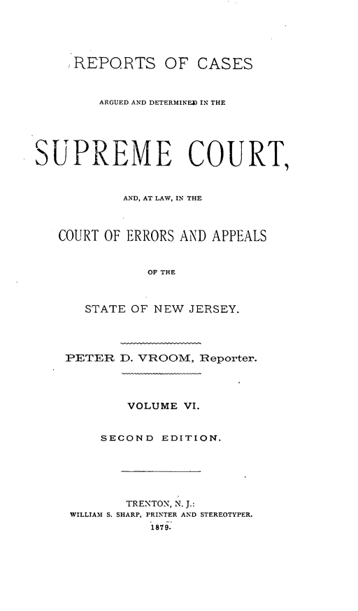 handle is hein.statereports/recadscnjers0035 and id is 1 raw text is: REPORTS OF CASES
ARGUED AND DETERMINED IN THE
SUPREME COURT,
AND, AT LAW, IN THE
COURT OF ERRORS AND APPEALS
OF THE
STATE OF NEW JERSEY.
PETER D. VROOM, Reporter.
VOLUME VI.
SECOND EDITION.
TRENTON, N. J.:
WILLIAM S. SHARP, PRINTER AND STEREOTYPER.
1879.


