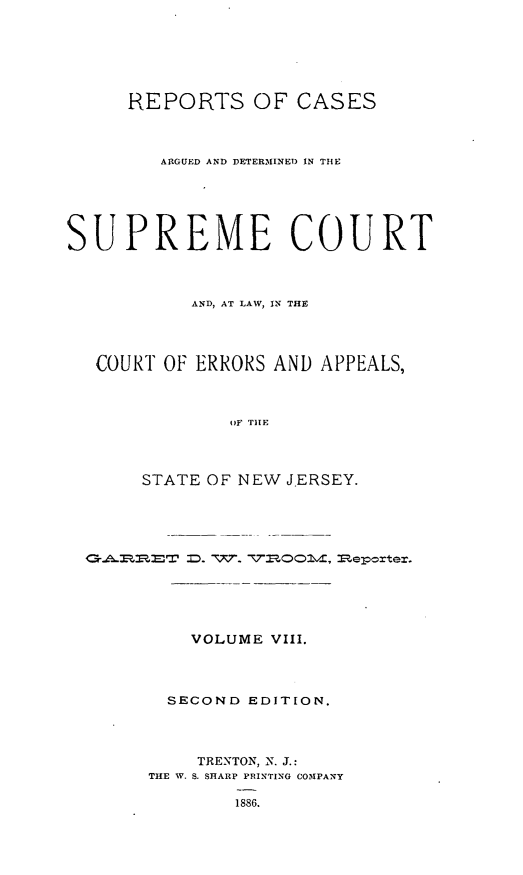 handle is hein.statereports/recadscnjers0037 and id is 1 raw text is: REPORTS OF CASES
ARGUED AND DETERMINED IN THE
SUPREME COURT
AND, AT LAW, IN THE
COURT OF ERRORS AND APPEALS,
oF TIE
STATE OF' NEW JERSEY.

VOLUME VIII.
SECOND EDITION.
TRENTON, N. J.:
THE W. S. SHARP PRINTING COMPANY
1886.


