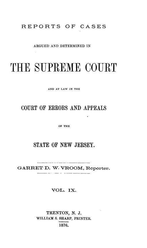 handle is hein.statereports/recadscnjers0038 and id is 1 raw text is: REPORTS OF CASES

ARGUED AND DETERMINED IN
THE SUPREME COURT
AND AT LAW IN TIHE
COURT OF ERRORS AND APPEALS
OF THE
STATE OF NEW JERSEY.

GARRET D.

W. VROOM, Reporter.

VOL. IX.
TRENTON, N. J.
WILLIAM S. SHARP, PRINTER.
1876.


