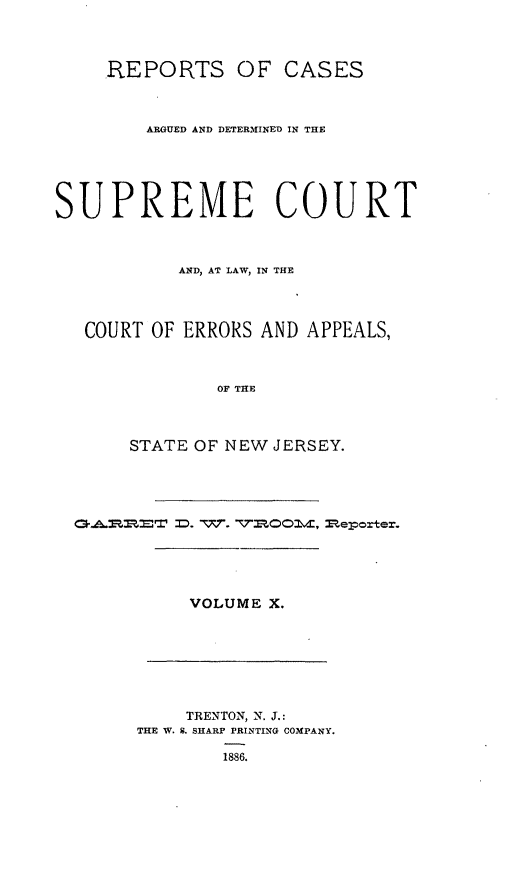 handle is hein.statereports/recadscnjers0039 and id is 1 raw text is: REPORTS OF CASES
ARGUED AND DETERMINED IN THE
SUPREME COURT
AND, AT LAW, IN THE
COURT OF ERRORS AND APPEALS,
OF THE
STATE OF NEW JERSEY.

VOLUME X.

TRENTON, N. J.:
THE W. S. SHARP PRINTING COMPANY.
1886.

C~. . : '. = :). vxr. '::,,0 ,mepox' er'.


