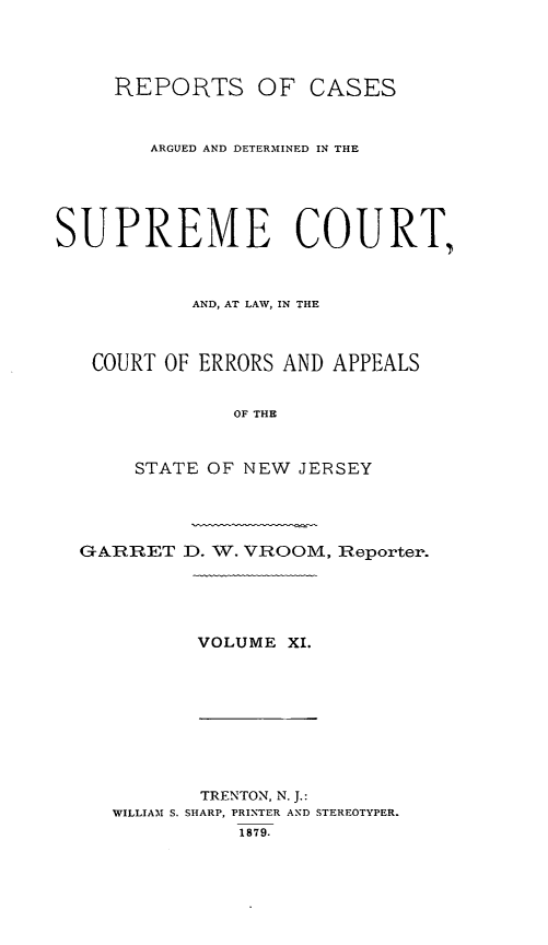 handle is hein.statereports/recadscnjers0040 and id is 1 raw text is: REPORTS OF CASES
ARGUED AND DETERMINED IN THE
SUPREME COURT,
AND, AT LAW, IN THE
COURT OF ERRORS AND APPEALS
OF THE
STATE OF NEW JERSEY
GARRET D. W. VROOM, Reporter.

VOLUME XI.

TRENTON, N. J.:
WILLIAM S. SHARP, PRINTER AND STEREOTYPER.
1879.


