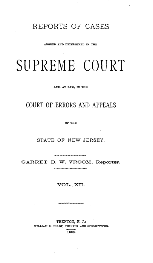 handle is hein.statereports/recadscnjers0041 and id is 1 raw text is: REPORTS OF CASES
ARGUED AND DETERMINED IN THE
SUPREME COURT
AND, AT LAW, IN THE
COURT OF ERRORS AND APPEALS
OF THE
STATE OF NEW JERSEY.

GARRET D. W. VROOM,

VOL. XII.

TRENTON, N. J.:
WILLIAM S. SHARP, PRINTER AND STEREOTYPER.
1880.

Reporter.


