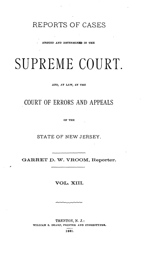 handle is hein.statereports/recadscnjers0042 and id is 1 raw text is: REPORTS OF CASES
ARGUED AND DETERMINED IN THE
SUPREME COURT.
AND, AT LAW, IN THE
COURT OF ERRORS AND APPEALS
OF THE
STATE OF NEW JERSEY.

.GARRET D. W. VROOM, Reporter.

VOL. XIII.

TRENTON, N. J.:
WILLIAM S. SHARP, PRINTER AND STEREOTYPER.
1881.


