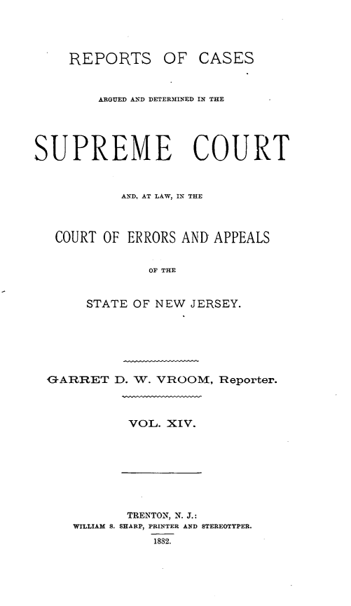 handle is hein.statereports/recadscnjers0043 and id is 1 raw text is: REPORTS OF CASES
ARGUED AND DETERMINED IN THE
SUPREME COURT
AND, AT LAW, IN THE
COURT OF ERRORS AND APPEALS
OF THE
STATE OF NEW JERSEY.
GARRET D. W. VROOM, Reporter.
VOL. XIV.
TRENTON, N. J.:
WILLIAM S. SHARP, PRINTER AND STEREOTYPER.
1882.


