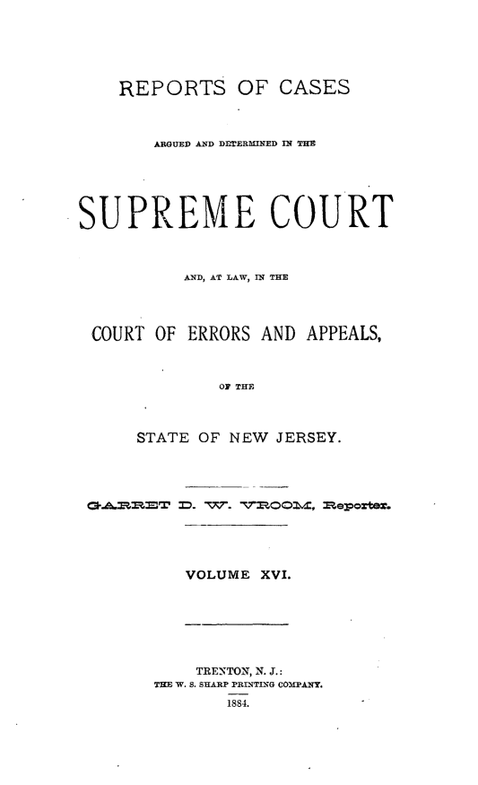 handle is hein.statereports/recadscnjers0045 and id is 1 raw text is: REPORTS OF CASES
ARGUED AND D-rERMINED IN THE
SUPREME COURT
AND, AT LAW, IN THE
COURT OF ERRORS AND APPEALS,
OF THE
STATE OF NEW JERSEY.

W- T   7Pm~omvx mepoter.

VOLUME XVI.

TRENTON, N. J.:
THE W. S. SHARP PRINTEN(G CO iPANY.
1884.


