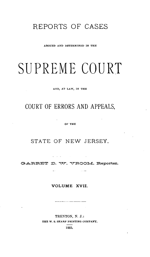 handle is hein.statereports/recadscnjers0046 and id is 1 raw text is: REPORTS OF CASES
ARGUED AND DETERMINED IN THE
SUPREME COURT
AND, AT LAW, IN THE
COURT OF ERRORS AND APPEALS,
OF THE
STATE OF NEW JERSEY.

.II  .TD.-vyj. VL C~id; Meloorter.
VOLUME XVII.
TRENTON, N. J.:
THE W. S. SHARP PRINTING COMPANY.
1885.



