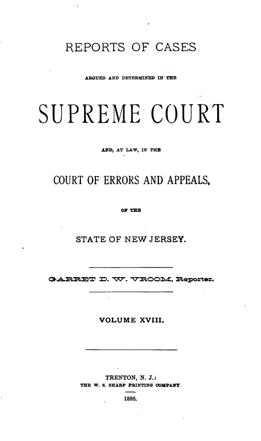 handle is hein.statereports/recadscnjers0047 and id is 1 raw text is: REPORTS OF CASES
ARGUED AND DETERIMTW NE l TIEE
SUPREME COURT
AND, AT LAW, IN THE
COURT OF ERRORS AND APPEALS,
OF m
STATE OF NEW JERSEY.
VOLUME XVIII.
TRENTON, N. J.:
THE W. S. SHARP PRINTING COMPANY.
1886.


