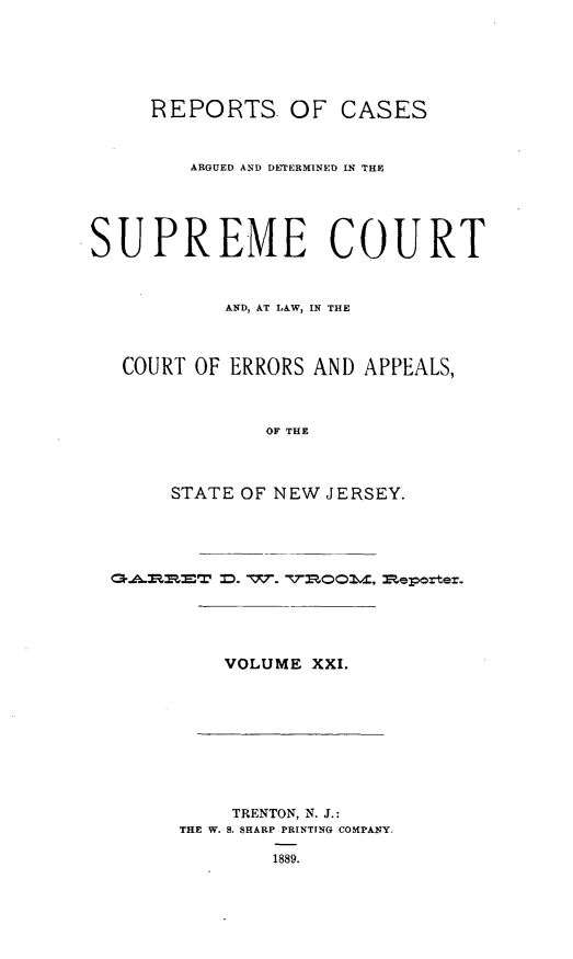 handle is hein.statereports/recadscnjers0050 and id is 1 raw text is: REPORTS. OF CASES
ARGUED AND DETERMINED IN THE
SUPREME COURT
AND, AT LAW, IN THE
COURT OF ERRORS AND APPEALS,
OF THE
STATE OF NEW JERSEY.

VOLUME XXI.

TRENTON, N. J.:
THE W. S. SHARP PRINTING COMPANY.
1889.


