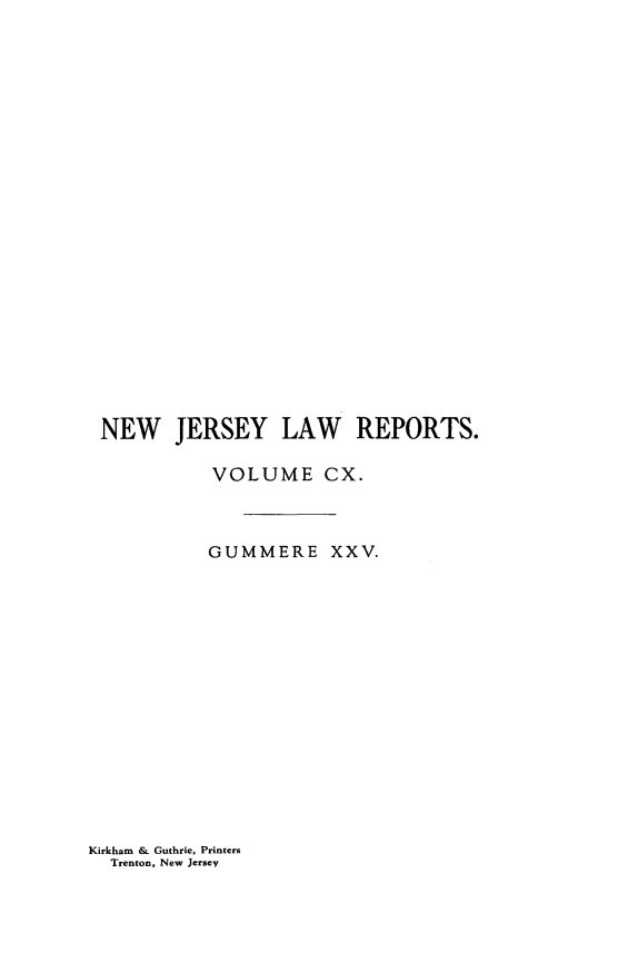 handle is hein.statereports/recadscnjers0110 and id is 1 raw text is: NEW JERSEY LAW REPORTS.
VOLUME CX.
GUMMERE XXV.

Kirkham & Guthrie, Printers
Trenton, New Jersey


