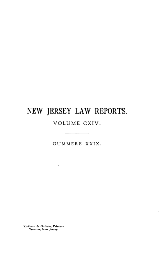 handle is hein.statereports/recadscnjers0114 and id is 1 raw text is: NEW JERSEY LAW REPORTS.
VOLUME CXIV.
GUMMERE XXIX.

Kirkham & Guthrie, Printers
Trenton, New Jersey


