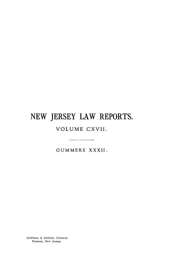 handle is hein.statereports/recadscnjers0117 and id is 1 raw text is: NEW JERSEY LAW REPORTS.
VOLUME CXVII.
GUMMERE XXXII.

Kirkham & Guthrie. Printers
Trenton, New Jersey


