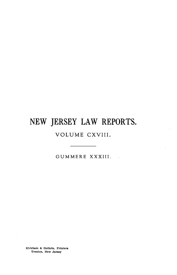 handle is hein.statereports/recadscnjers0118 and id is 1 raw text is: NEW JERSEY LAW REPORTS.
VOLUME CXVIII.
GUMMERE XXXIII.

Kirkham & Guthrie, Printers
Trenton, New Jersey


