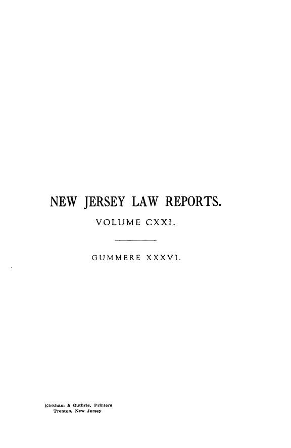 handle is hein.statereports/recadscnjers0121 and id is 1 raw text is: NEW JERSEY LAW REPORTS.
VOLUME CXXI.
GUMMERE XXXVI.

Kirkharn & Guthrie. Printers
Trenton. New Jersey


