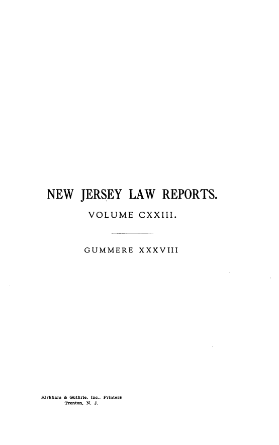 handle is hein.statereports/recadscnjers0123 and id is 1 raw text is: NEW JERSEY LAW REPORTS.
VOLUME CXXIII.
GUMMERE XXXVIII

Kirkham & Guthrie, Inc., Printers
Trenton, N. J.


