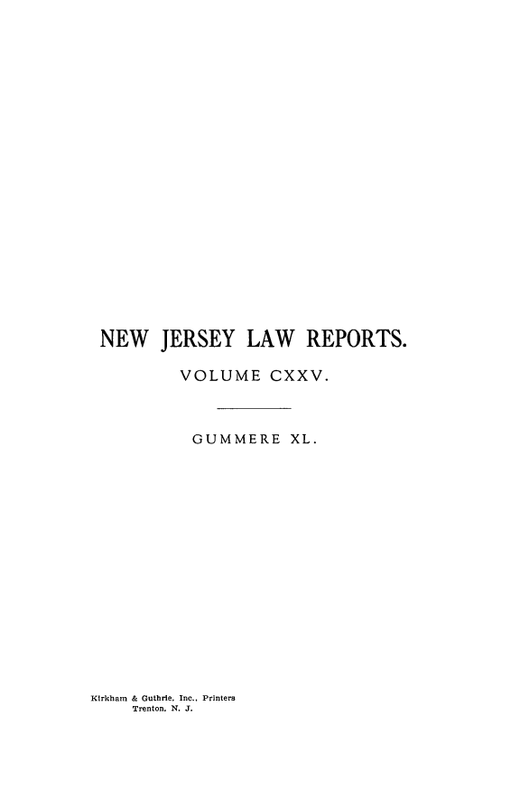 handle is hein.statereports/recadscnjers0125 and id is 1 raw text is: NEW JERSEY LAW REPORTS.
VOLUME CXXV.
GUMMERE XL.

Kirkham & Guthrie, Inc., Printers
Trenton. N. J.


