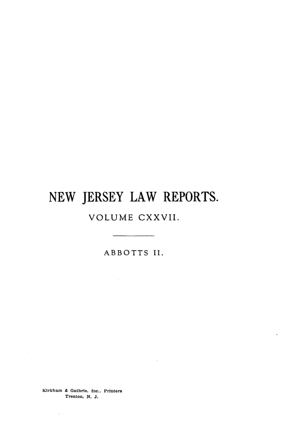 handle is hein.statereports/recadscnjers0127 and id is 1 raw text is: NEW JERSEY LAW REPORTS.
VOLUME CXXVII.
ABBOTTS II.

Kirkham & Guthrie. Inc.. Printers
Trenton. N. J.


