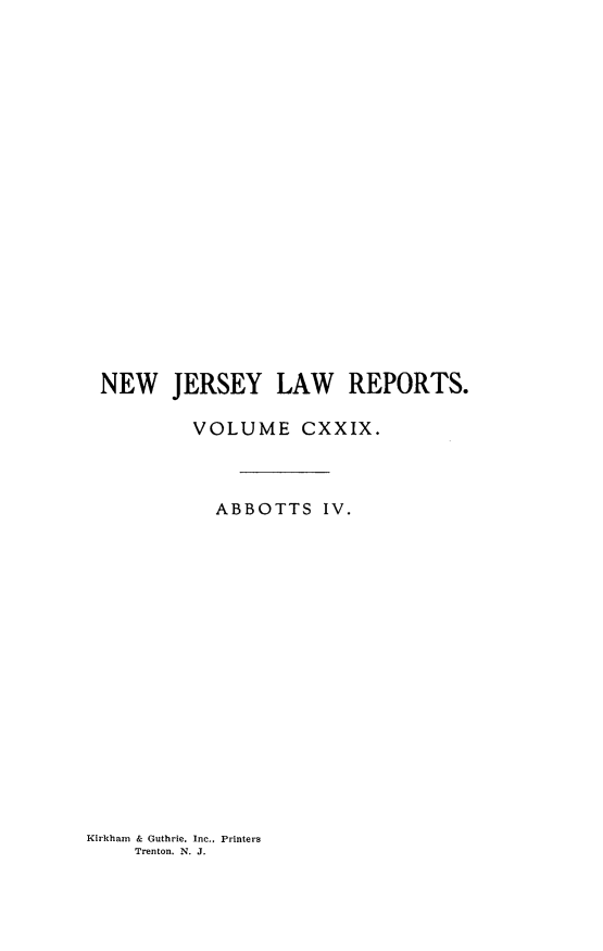 handle is hein.statereports/recadscnjers0129 and id is 1 raw text is: NEW JERSEY LAW REPORTS.
VOLUME CXXIX.
ABBOTTS IV.

Kirkham & Guthrie. Inc., Printers
Trenton. N. J.



