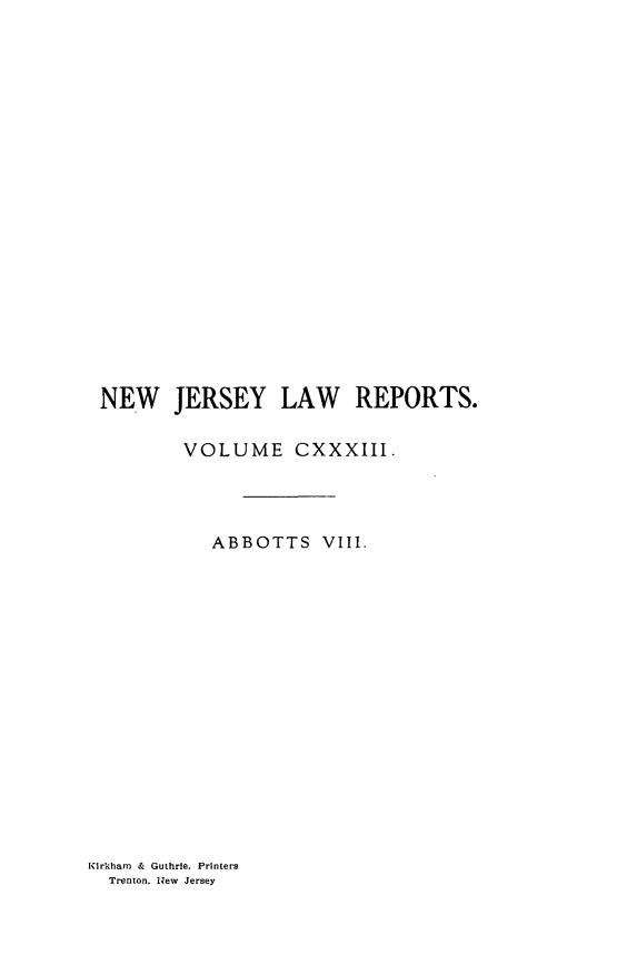handle is hein.statereports/recadscnjers0133 and id is 1 raw text is: NEW JERSEY LAW REPORTS.
VOLUME CXXXIII.
ABBOTTS VIII.

Kirkham & Guthrie. Printers
Trenton. N.ew Jersey


